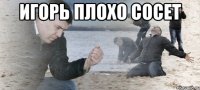 ИГОРЬ ПЛОХО СОСЕТ 