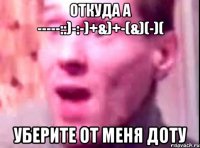 Откуда а -----::)-:-)+&)+-(&)(-)( Уберите от меня доту