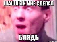 Шашлык мне сделал Блядь