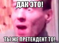 ДАК ЭТО! ТЫ ЖЕ ПРЕТЕНДЕНТ ТО!