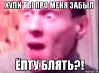 хули ты про меня забыл ёпту блять?!