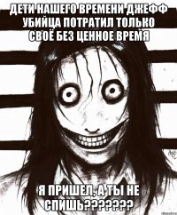 ДЕТИ НАШЕГО ВРЕМЕНИ ДЖЕФФ УБИЙЦА ПОТРАТИЛ ТОЛЬКО СВОЁ БЕЗ ЦЕННОЕ ВРЕМЯ Я ПРИШЕЛ, А ТЫ НЕ СПИШЬ???????