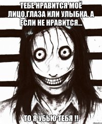 тебе нравится моё лицо,глаза или улыбка. А если не нравится... То я убью тебя !!