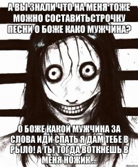 А вы знали что на меня тоже можно составитьстрочку песни о боже како мужчина? О боже какой мужчина За слова иди спать я дам тебе в рыло! А ты тогда воткнешь в меня ножик ...