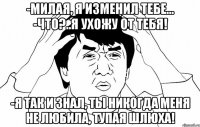 -милая, я изменил тебе... -что?..я ухожу от тебя! -Я ТАК И ЗНАЛ, ТЫ НИКОГДА МЕНЯ НЕ ЛЮБИЛА, ТУПАЯ ШЛЮХА!