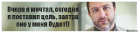 Вчера я мечтал, сегодня я поставил цель, завтра оно у меня будет!)