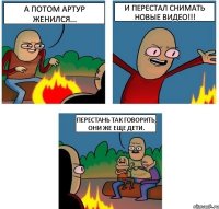 А потом Артур женился... и перестал снимать новые видео!!! Перестань так говорить, они же еще дети.