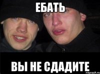 ЕБАТЬ ВЫ НЕ СДАДИТЕ