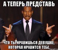 А теперь представь что ты нравишься девушке, которая нравится тебе.