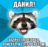 Данил! задрот! Передрод, поиграл, и сатал енотом!