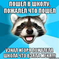 Пошел в школу, пожалел что пошел узнал Игоря пожалела школа что взяла меня!!!