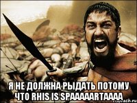  я НЕ ДОЛЖНА РЫДАТЬ потому что rhis is SPAAAAARTAAAA