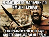 я найти этот мальчик по имени герман и насрать ему рот и он буде сосать свои засратые трусы