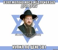 Взял:молоко,мясо,мёд.привязал друг другу Купил по цене 3в1