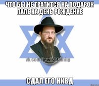 Что бы не тратится на подарок папе на день рождение Сдал его НКВД