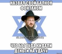 Назвал свой балкон фонтаном Что бы туда кидали деньги на удачу