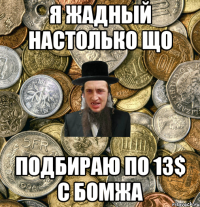 Я жадный настолько що Подбираю по 13$ с бомжа