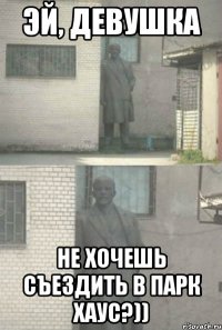 Эй, Девушка не хочешь съездить в Парк Хаус?))