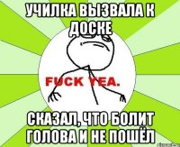 училка вызвала к доске сказал, что болит голова и не пошёл