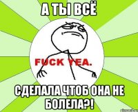 А ты всё сделала чтоб она не болела?!