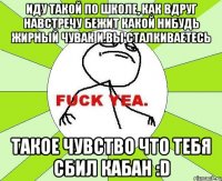 Иду такой по школе, как вдруг навстречу бежит какой нибудь жирный чувак и вы сталкиваетесь Такое чувство что тебя сбил кабан :D