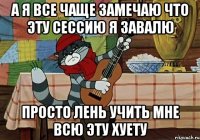 А Я ВСЕ ЧАЩЕ ЗАМЕЧАЮ ЧТО ЭТУ СЕССИЮ Я ЗАВАЛЮ ПРОСТО ЛЕНЬ УЧИТЬ МНЕ ВСЮ ЭТУ ХУЕТУ