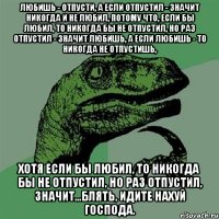 Любишь - отпусти, а если отпустил - значит никогда и не любил, потому что, если бы любил, то никогда бы не отпустил, но раз отпустил - значит любишь, а если любишь - то никогда не отпустишь, хотя если бы любил, то никогда бы не отпустил, но раз отпустил, значит...Блять, идите нахуй господа.