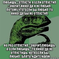 Любишь - отпусти, а если отпустил - значит никогда и не любил, потому что, если бы любил, то никогда бы не отпустил, но раз отпустил - значит любишь, а если любишь - то никогда не отпустишь, хотя если бы любил...Блять, идите нахуй