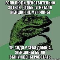 если люди действительно хотели, чтобы угнетали женщин не мужчины те, сидя у себя дома, а женщины были вынуждены работать