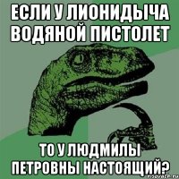 Если у лионидыча водяной пистолет То у Людмилы Петровны настоящий?