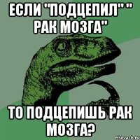 если "подцепил" " рак мозга" то подцепишь рак мозга?