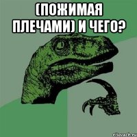 (пожимая плечами) и чего? 