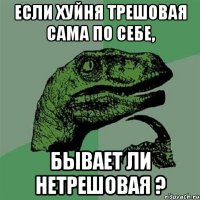 Если хуйня трешовая сама по себе, бывает ли нетрешовая ?