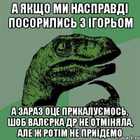 а якщо ми насправді посорились з ігорьом а зараз оце прикалуємось, шоб валєрка др не отміняла, але ж ротім не приїдемо