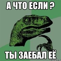 А что если ? Ты заебал её