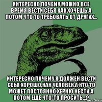 интересно почему можно все время вести себя как хочешь,а потом что то требовать от других... интересно почему я должен вести себя хорошо,как человек,а КТО ТО может постоянно херню нести,а потом еще что-то просить...?