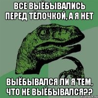 все выёбывались перед тёлочкой, а я нет выёбывался ли я тем, что не выёбывался??