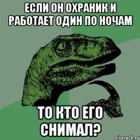 Если он охраник и работает один по ночам То кто его снимал?