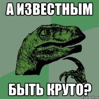 А известным быть круто?