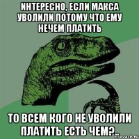 Интересно, если макса уволили потому что ему нечем платить то всем кого не уволили платить есть чем?..