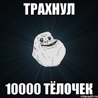 трахнул 10000 тёлочек