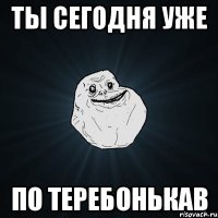 ТЫ СЕГОДНЯ УЖЕ ПО ТЕРЕБОНЬКАВ