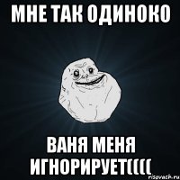 Мне так одиноко Ваня меня игнорирует((((