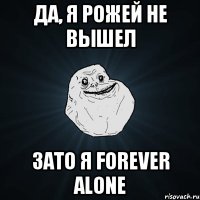 да, я рожей не вышел зато я forever alone