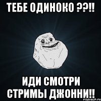 Тебе одиноко ??!! Иди смотри стримы Джонни!!