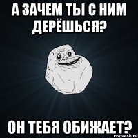 А зачем ты с ним дерёшься? он тебя обижает?