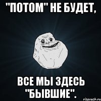 "Потом" не будет, все мы здесь "бывшие".