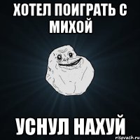 Хотел поиграть с Михой Уснул нахуй