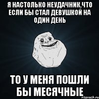 Я настолько неудачник,что если бы стал девушкой на один день То у меня пошли бы месячные