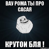 Вау Рома ты про сасая Крутои бля !